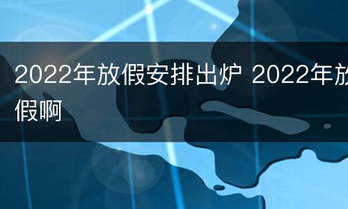 2022年放假安排出炉 2022年放假啊