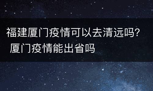 福建厦门疫情可以去清远吗？ 厦门疫情能出省吗