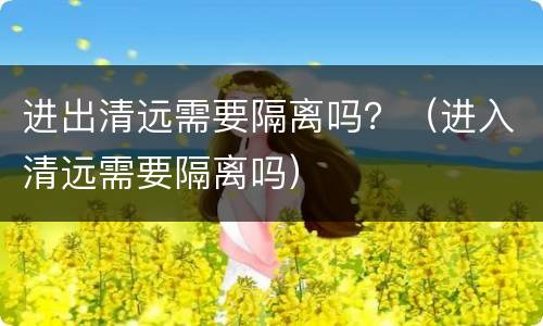 进出清远需要隔离吗？（进入清远需要隔离吗）