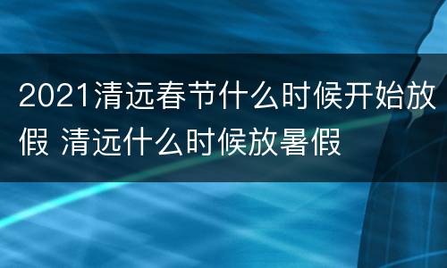 2021清远春节什么时候开始放假 清远什么时候放暑假
