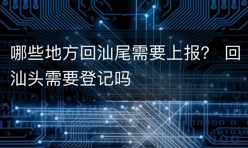 哪些地方回汕尾需要上报？ 回汕头需要登记吗