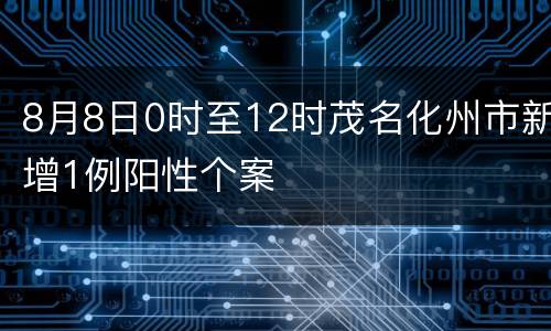 8月8日0时至12时茂名化州市新增1例阳性个案