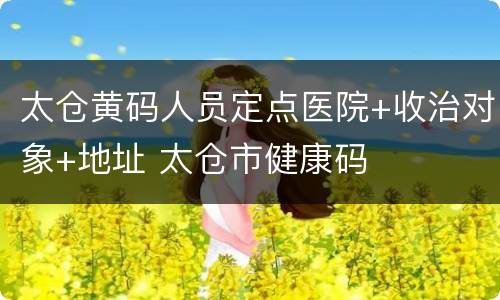 太仓黄码人员定点医院+收治对象+地址 太仓市健康码
