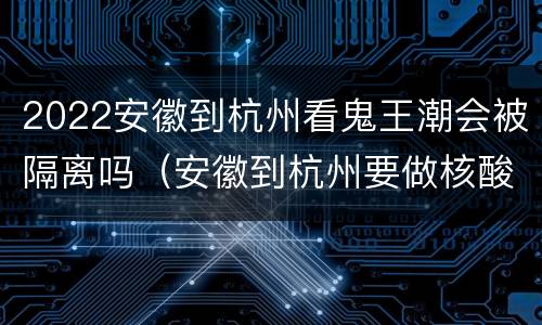 2022安徽到杭州看鬼王潮会被隔离吗（安徽到杭州要做核酸检测吗?）