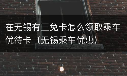在无锡有三免卡怎么领取乘车优待卡（无锡乘车优惠）