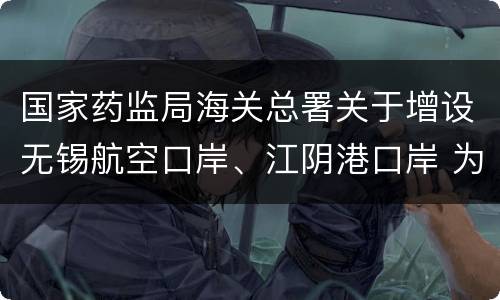 国家药监局海关总署关于增设无锡航空口岸、江阴港口岸 为药品进口口岸的公告