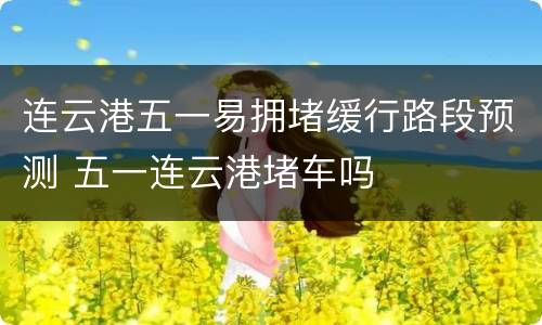 连云港五一易拥堵缓行路段预测 五一连云港堵车吗