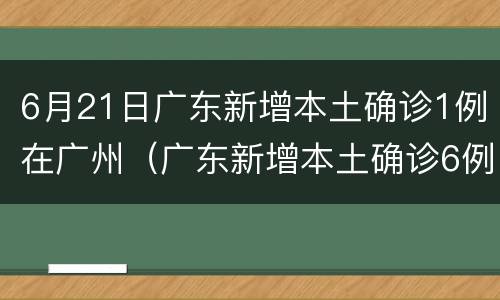6月21日广东新增本土确诊1例在广州（广东新增本土确诊6例 均在广）