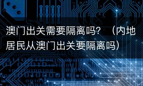 澳门出关需要隔离吗？（内地居民从澳门出关要隔离吗）