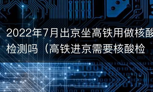 2022年7月出京坐高铁用做核酸检测吗（高铁进京需要核酸检测吗元旦）