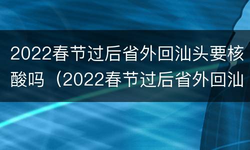 2022春节过后省外回汕头要核酸吗（2022春节过后省外回汕头要核酸吗现在）