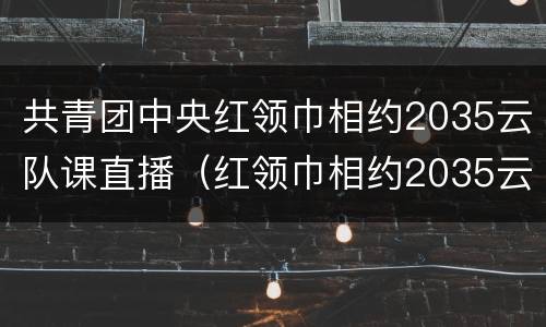共青团中央红领巾相约2035云队课直播（红领巾相约2035云团课观后感）