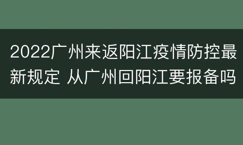 2022广州来返阳江疫情防控最新规定 从广州回阳江要报备吗