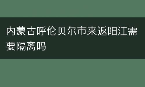 内蒙古呼伦贝尔市来返阳江需要隔离吗
