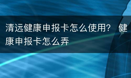 清远健康申报卡怎么使用？ 健康申报卡怎么弄