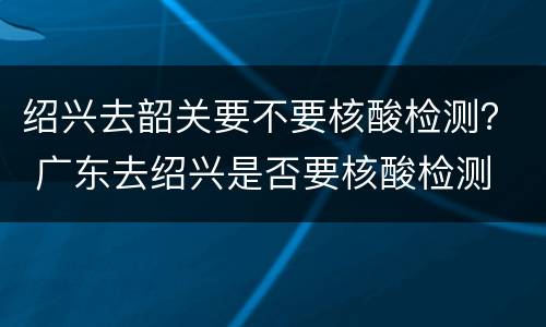 绍兴去韶关要不要核酸检测？ 广东去绍兴是否要核酸检测