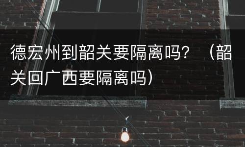 德宏州到韶关要隔离吗？（韶关回广西要隔离吗）