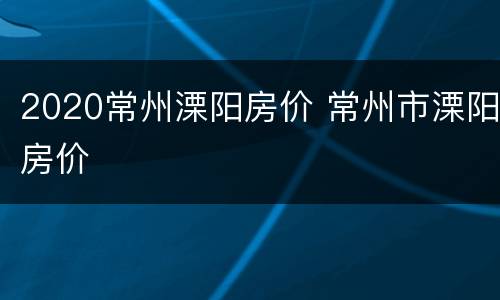 2020常州溧阳房价 常州市溧阳房价