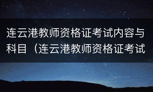 连云港教师资格证考试内容与科目（连云港教师资格证考试内容与科目有哪些）