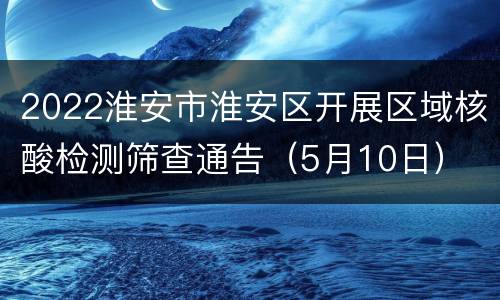 2022淮安市淮安区开展区域核酸检测筛查通告（5月10日）