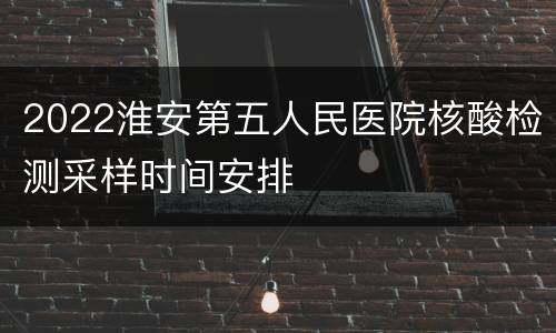 2022淮安第五人民医院核酸检测采样时间安排
