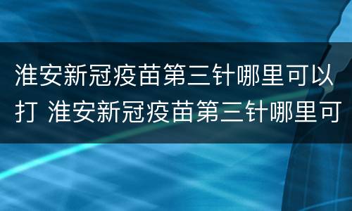 淮安新冠疫苗第三针哪里可以打 淮安新冠疫苗第三针哪里可以打啊
