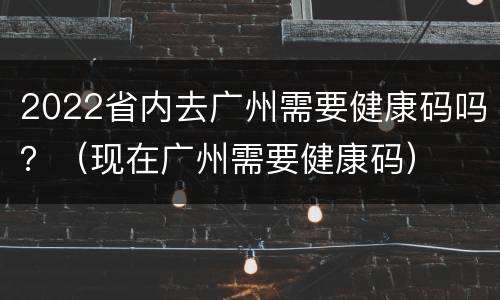 2022省内去广州需要健康码吗？（现在广州需要健康码）