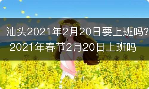 汕头2021年2月20日要上班吗？ 2021年春节2月20日上班吗