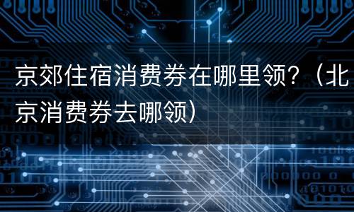京郊住宿消费券在哪里领?（北京消费券去哪领）