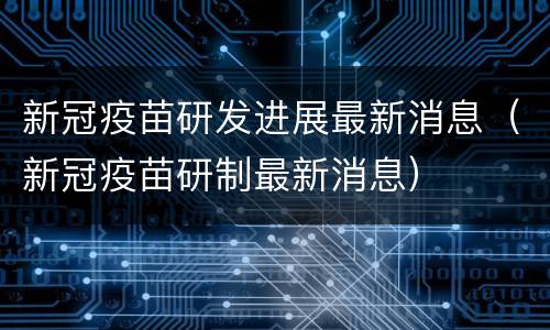 新冠疫苗研发进展最新消息（新冠疫苗研制最新消息）