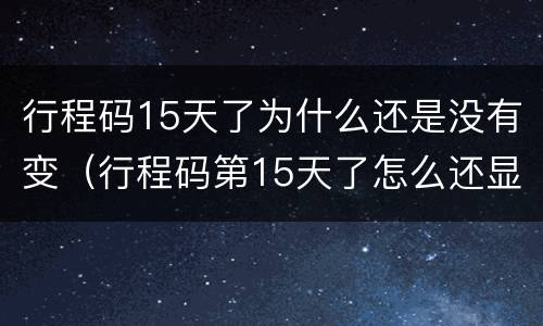 行程码15天了为什么还是没有变（行程码第15天了怎么还显示外地呢）
