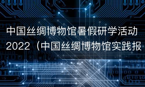中国丝绸博物馆暑假研学活动2022（中国丝绸博物馆实践报告）