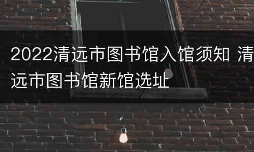 2022清远市图书馆入馆须知 清远市图书馆新馆选址