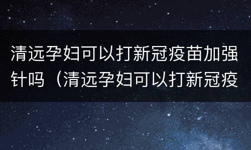 清远孕妇可以打新冠疫苗加强针吗（清远孕妇可以打新冠疫苗加强针吗）