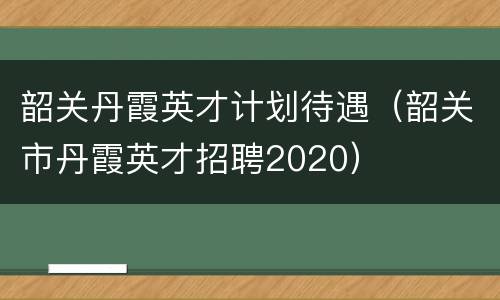 韶关丹霞英才计划待遇（韶关市丹霞英才招聘2020）