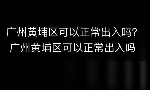广州黄埔区可以正常出入吗？ 广州黄埔区可以正常出入吗