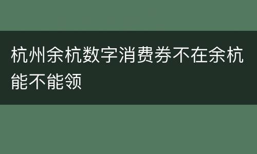杭州余杭数字消费券不在余杭能不能领