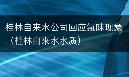 桂林自来水公司回应氯味现象（桂林自来水水质）