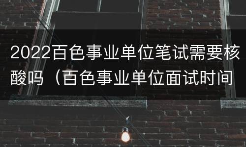 2022百色事业单位笔试需要核酸吗（百色事业单位面试时间）