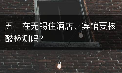 五一在无锡住酒店、宾馆要核酸检测吗？
