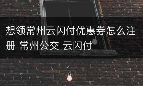 想领常州云闪付优惠券怎么注册 常州公交 云闪付