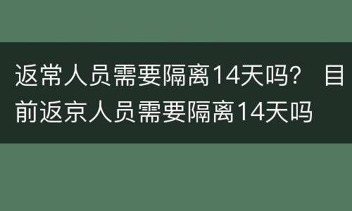 返常人员需要隔离14天吗？ 目前返京人员需要隔离14天吗