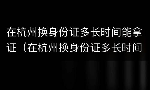 在杭州换身份证多长时间能拿证（在杭州换身份证多长时间能拿证书）