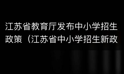 江苏省教育厅发布中小学招生政策（江苏省中小学招生新政）