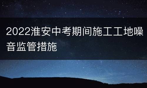 2022淮安中考期间施工工地噪音监管措施