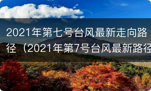 2021年第七号台风最新走向路径（2021年第7号台风最新路径）