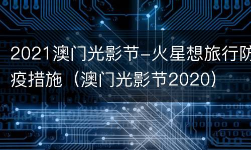 2021澳门光影节-火星想旅行防疫措施（澳门光影节2020）