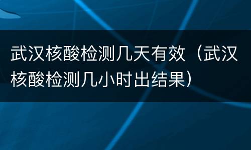 武汉核酸检测几天有效（武汉核酸检测几小时出结果）