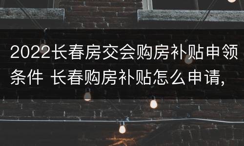2022长春房交会购房补贴申领条件 长春购房补贴怎么申请,需要什么条件