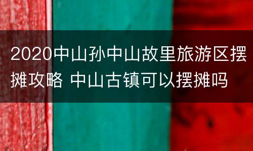 2020中山孙中山故里旅游区摆摊攻略 中山古镇可以摆摊吗